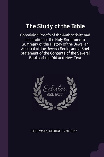 The Study of the Bible Containing Proofs of the Authenticity and Inspiration of the Holy Scriptures, a Summary of the History of the Jews, an Account of the Jewish Sects, and a Brief Statement of the Contents of the Several Books of the Old and New Test