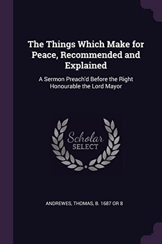 The Things Which Make for Peace, Recommended and Explained A Sermon Preach'd Before the Right Honourable the Lord Mayor