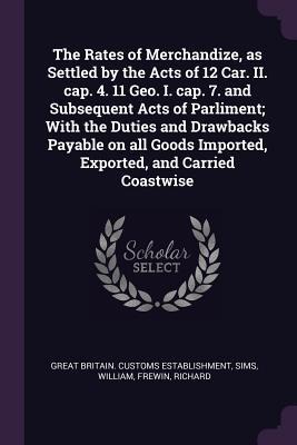 The Rates of Merchandize, as Settled by the Acts of 12 Car. II. cap. 4. 11 Geo. I. cap. 7. and Subsequent Acts of Parliment; With the Duties and Drawbacks Payable on all Goods Imported, Exported, and Carried Coastwise