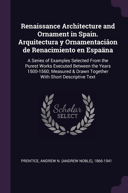 Renaissance Architecture and Ornament in Spain. Arquitectura y Ornamentaciâon de Renacimiento en Espaäna: A Series of Examples Selected From the Purest Works Executed Between the Years 1500-1560; Measured & Drawn Together With Short Descriptive Text