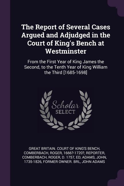 The Report of Several Cases Argued and Adjudged in the Court of Kings Bench at Westminster: From the First Year of King James the Second, to the Tenth Year of King William the Third [1685-1698]