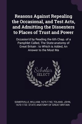 Reasons Against Repealing the Occasional, and Test Acts, and Admitting the Dissenters to Places of Trust and Power: Occasiond by Reading the 6th Chap. of a Pamphlet Called, The State-anatomy of Great Britain: to Which is Added, An Answer to the Most Ma