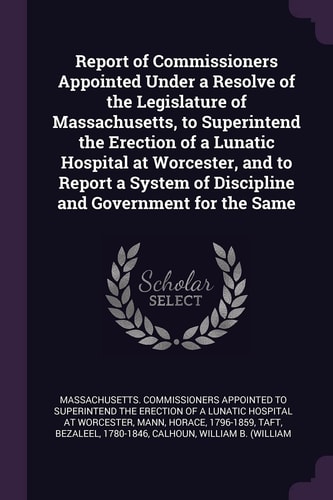 Report of Commissioners Appointed Under a Resolve of the Legislature of Massachusetts, to Superintend the Erection of a Lunatic Hospital at Worcester, and to Report a System of Discipline and Government for the Same