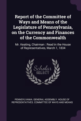 Report of the Committee of Ways and Means of the Legislature of Pennsylvania, on the Currency and Finances of the Commonwealth Mr. Keating, Chairman: Read in the House of Representatives, March 1, 1834