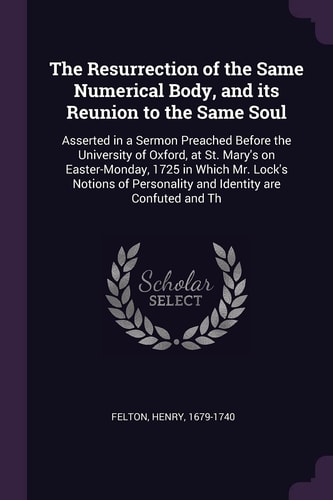 The Resurrection of the Same Numerical Body, and Its Reunion to the Same Soul Asserted in a Sermon Preached Before the University of Oxford, at St. Mary's on Easter-Monday, 1725 in Which Mr. Lock's Notions of Personality and Identity Are Confuted and Th