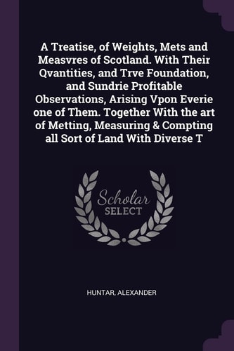 A Treatise, of Weights, Mets and Measvres of Scotland. With Their Qvantities, and Trve Foundation, and Sundrie Profitable Observations, Arising Vpon Everie One of Them. Together With the Art of Metting, Measuring & Compting All Sort of Land With Diverse T