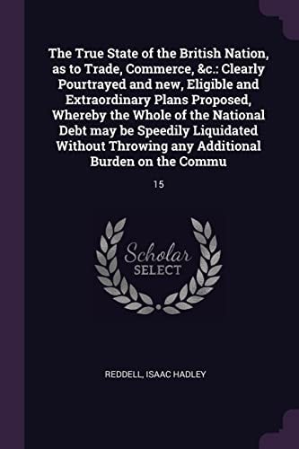 The True State of the British Nation, As to Trade, Commerce, &c Clearly Pourtrayed and New, Eligible and Extraordinary Plans Proposed, Whereby the Whole of the National Debt May Be Speedily Liquidated Without Throwing Any Additional Burden on the Commu: 1