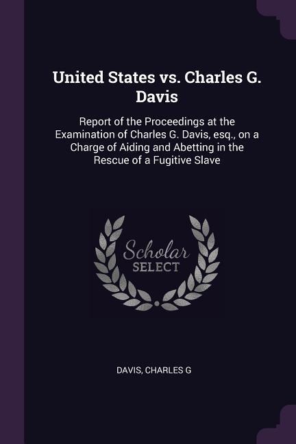 United States vs. Charles G. Davis: Report of the Proceedings at the Examination of Charles G. Davis, esq., on a Charge of Aiding and Abetting in the Rescue of a Fugitive Slave
