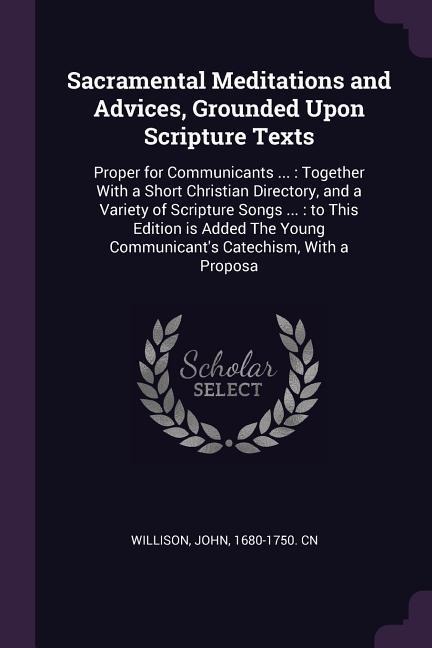 Sacramental Meditations and Advices, Grounded Upon Scripture Texts: Proper for Communicants ...: Together With a Short Christian Directory, and a Variety of Scripture Songs ...: to This Edition is Added The Young Communicants Catechism, With a Proposa