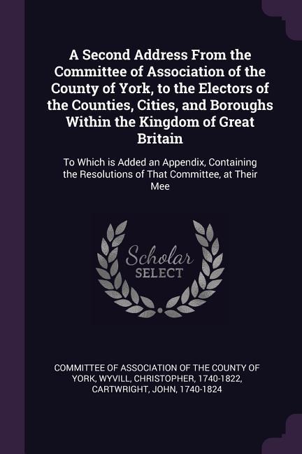 A Second Address From the Committee of Association of the County of York, to the Electors of the Counties, Cities, and Boroughs Within the Kingdom of Great Britain: To Which is Added an Appendix, Containing the Resolutions of That Committee, at Their Mee