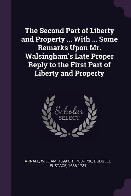 The Second Part of Liberty and Property ... With ... Some Remarks Upon Mr. Walsinghams Late Proper Reply to the First Part of Liberty and Property