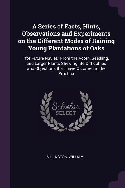 A Series of Facts, Hints, Observations and Experiments on the Different Modes of Raining Young Plantations of Oaks: for Future Navies From the Acorn, Seedling, and Larger Plants Shewing hte Difficulties and Objections tha Thave Occurred in the Practica