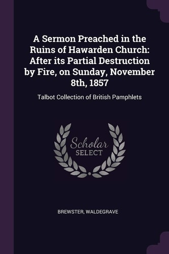 A Sermon Preached in the Ruins of Hawarden Church After Its Partial Destruction by Fire, on Sunday, November 8th, 1857: Talbot Collection of British Pamphlets
