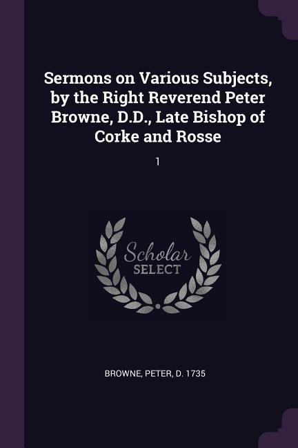 Sermons on Various Subjects, by the Right Reverend Peter Browne, D.D., Late Bishop of Corke and Rosse: 1