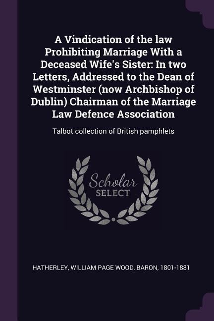 A Vindication of the law Prohibiting Marriage With a Deceased Wifes Sister: In two Letters, Addressed to the Dean of Westminster (now Archbishop of Dublin) Chairman of the Marriage Law Defence Association: Talbot collection of British pamphlets