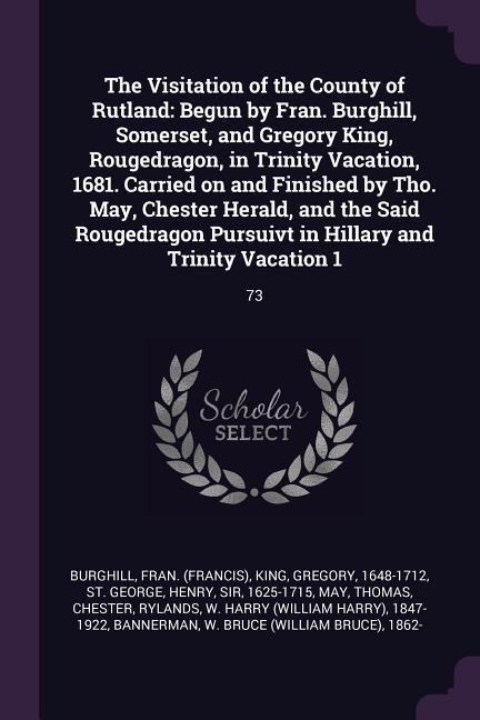 The Visitation of the County of Rutland: Begun by Fran. Burghill, Somerset, and Gregory King, Rougedragon, in Trinity Vacation, 1681. Carried on and Finished by Tho. May, Chester Herald, and the Said Rougedragon Pursuivt in Hillary and Trinity Vacation 1: