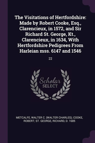 The Visitations of Hertfordshire Made by Robert Cooke, Esq., Clarencieux, in 1572, and Sir Richard St. George, Kt., Clarencieux, in 1634, With Hertfordshire Pedigrees From Harleian Mss. 6147 and 1546: 22