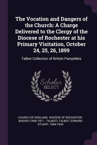 The Vocation and Dangers of the Church A Charge Delivered to the Clergy of the Diocese of Rochester at His Primary Visitation, October 24, 25, 26, 1899: Talbot Collection of British Pamphlets