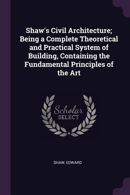 Shaws Civil Architecture; Being a Complete Theoretical and Practical System of Building, Containing the Fundamental Principles of the Art