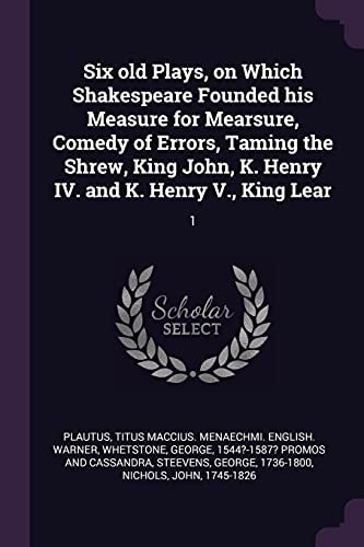 Six Old Plays, on Which Shakespeare Founded His Measure for Mearsure, Comedy of Errors, Taming the Shrew, King John, K. Henry IV. and K. Henry V. , King Lear 1