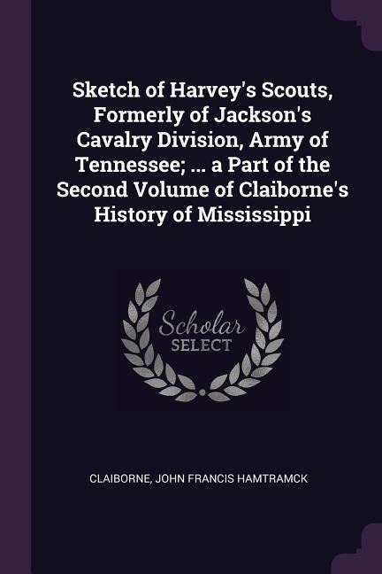 Sketch of Harveys Scouts, Formerly of Jacksons Cavalry Division, Army of Tennessee; ... a Part of the Second Volume of Claibornes History of Mississippi
