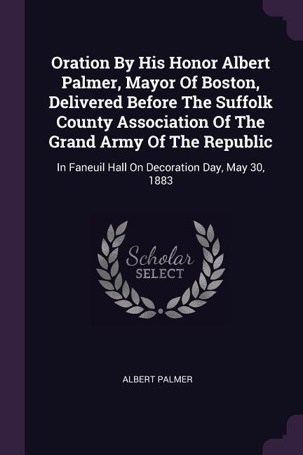 Oration By His Honor Albert Palmer, Mayor Of Boston, Delivered Before The Suffolk County Association Of The Grand Army Of The Republic: In Faneuil Hall On Decoration Day, May 30, 1883