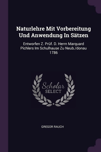 Naturlehre Mit Vorbereitung Und Anwendung In Sätzen Entworfen Z. Prüf. D. Herrn Marquard Pichlers Im Schulhause Zu Neub./donau 1786