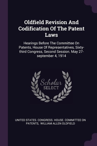 Oldfield Revision And Codification Of The Patent Laws Hearings Before The Committee On Patents, House Of Representatives, Sixty-third Congress, Second Session. May 27-september 4, 1914