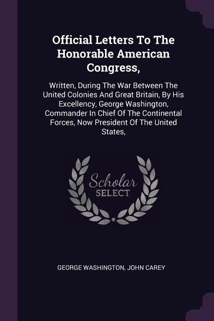 Official Letters To The Honorable American Congress,: Written, During The War Between The United Colonies And Great Britain, By His Excellency, George Washington, Commander In Chief Of The Continental Forces, Now President Of The United States,