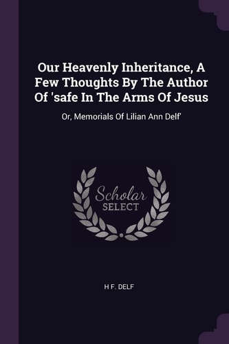 Our Heavenly Inheritance, A Few Thoughts By The Author Of 'safe In The Arms Of Jesus Or, Memorials Of Lilian Ann Delf'