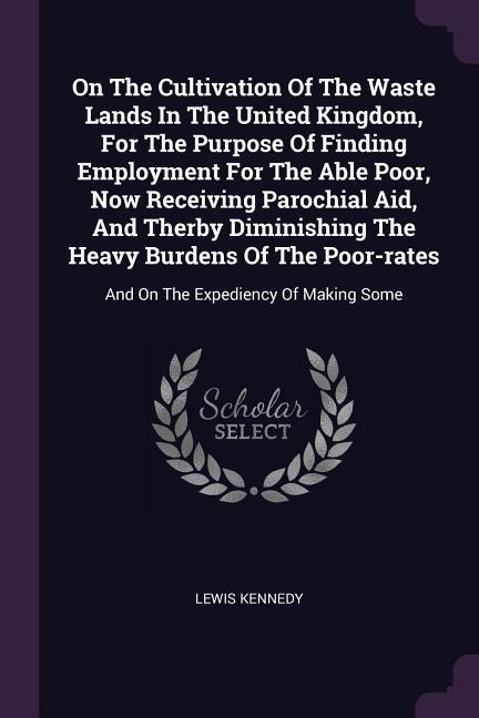 On The Cultivation Of The Waste Lands In The United Kingdom, For The Purpose Of Finding Employment For The Able Poor, Now Receiving Parochial Aid, And Therby Diminishing The Heavy Burdens Of The Poor-rates: And On The Expediency Of Making Some
