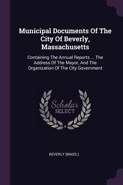 Municipal Documents Of The City Of Beverly, Massachusetts: Containing The Annual Reports ... The Address Of The Mayor, And The Organization Of The City Government