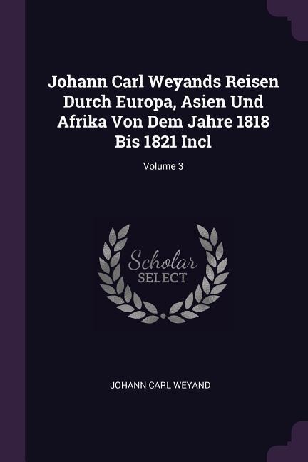 Johann Carl Weyands Reisen Durch Europa, Asien Und Afrika Von Dem Jahre 1818 Bis 1821 Incl; Volume 3