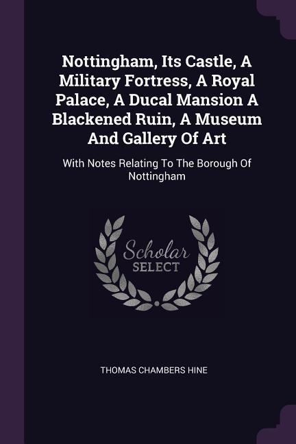 Nottingham, Its Castle, A Military Fortress, A Royal Palace, A Ducal Mansion A Blackened Ruin, A Museum And Gallery Of Art: With Notes Relating To The Borough Of Nottingham