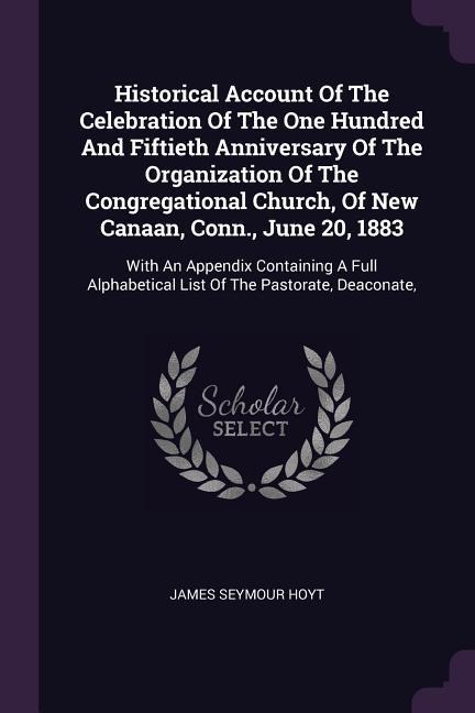 Historical Account Of The Celebration Of The One Hundred And Fiftieth Anniversary Of The Organization Of The Congregational Church, Of New Canaan, Conn., June 20, 1883: With An Appendix Containing A Full Alphabetical List Of The Pastorate, Deaconate,