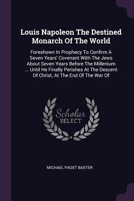 Louis Napoleon The Destined Monarch Of The World: Foreshown In Prophecy To Confirm A Seven Years' Covenant With The Jews About Seven Years Before The Millenium ... Until He Finally Perishes At The Descent Of Christ, At The End Of The War Of
