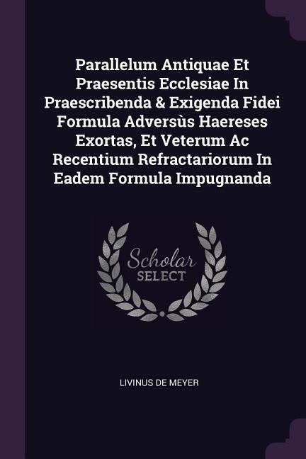 Parallelum Antiquae Et Praesentis Ecclesiae In Praescribenda & Exigenda Fidei Formula Adversùs Haereses Exortas, Et Veterum Ac Recentium Refractariorum In Eadem Formula Impugnanda