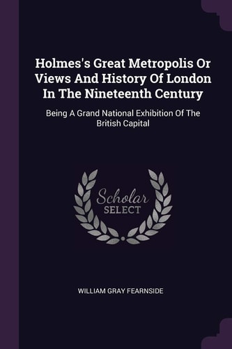 Holmes's Great Metropolis Or Views And History Of London In The Nineteenth Century Being A Grand National Exhibition Of The British Capital