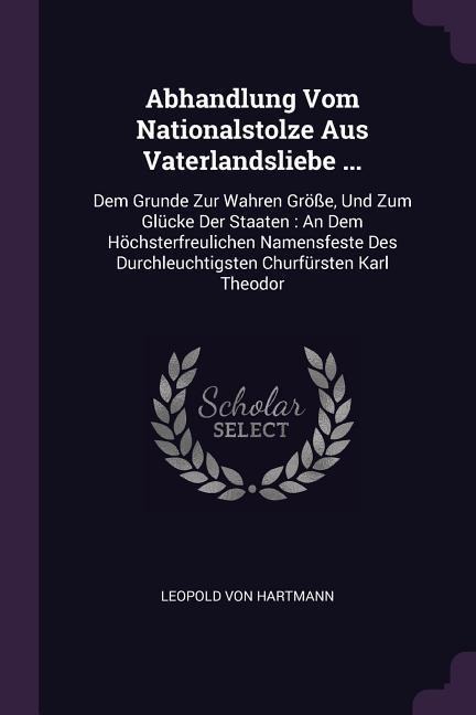 Abhandlung Vom Nationalstolze Aus Vaterlandsliebe ...: Dem Grunde Zur Wahren Größe, Und Zum Glücke Der Staaten: An Dem Höchsterfreulichen Namensfeste Des Durchleuchtigsten Churfürsten Karl Theodor