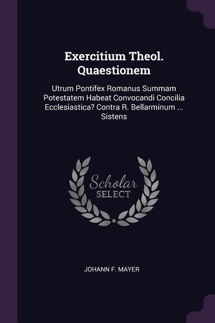 Exercitium Theol. Quaestionem: Utrum Pontifex Romanus Summam Potestatem Habeat Convocandi Concilia Ecclesiastica? Contra R. Bellarminum ... Sistens