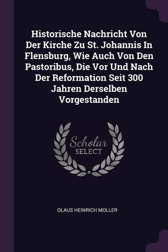 Historische Nachricht Von Der Kirche Zu St. Johannis In Flensburg, Wie Auch Von Den Pastoribus, Die Vor Und Nach Der Reformation Seit 300 Jahren Derselben Vorgestanden