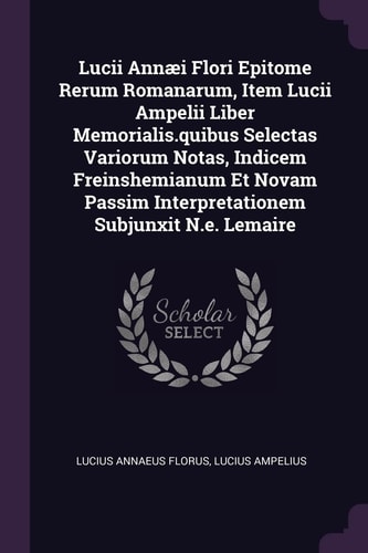 Lucii Annæi Flori Epitome Rerum Romanarum, Item Lucii Ampelii Liber Memorialis. Quibus Selectas Variorum Notas, Indicem Freinshemianum Et Novam Passim Interpretationem Subjunxit N. E. Lemaire