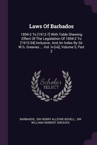 Laws Of Barbados 1894-2 To [1912-7] With Table Shewing Effect Of The Legislation Of 1894-2 To [1910-34] Inclusive. And An Index By Sir W.h. Greaves ... Vol. Iv-[vii], Volume 5, Part 2
