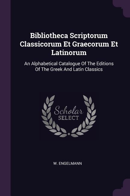 Bibliotheca Scriptorum Classicorum Et Graecorum Et Latinorum: An Alphabetical Catalogue Of The Editions Of The Greek And Latin Classics
