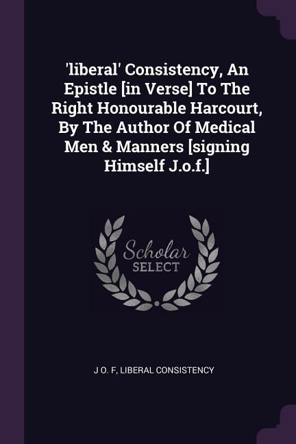 liberal Consistency, An Epistle [in Verse] To The Right Honourable Harcourt, By The Author Of Medical Men & Manners [signing Himself J.o.f.]