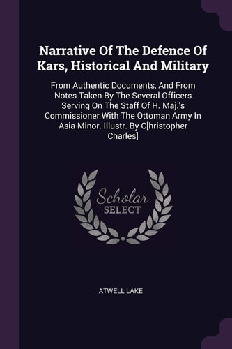 Narrative Of The Defence Of Kars, Historical And Military From Authentic Documents, And From Notes Taken By The Several Officers Serving On The Staff Of H. Maj.'s Commissioner With The Ottoman Army In Asia Minor. Illustr. By C[hristopher Charles]