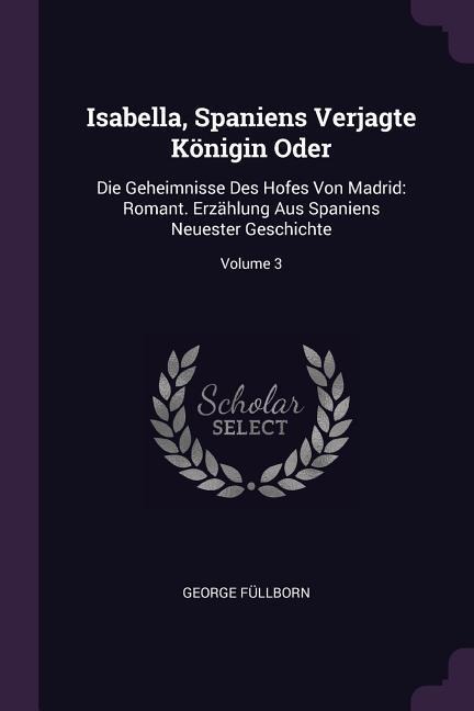 Isabella, Spaniens Verjagte Königin Oder: Die Geheimnisse Des Hofes Von Madrid: Romant. Erzählung Aus Spaniens Neuester Geschichte; Volume 3