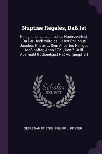 Nuptiae Regales, Daß Ist Königliches Jubilaeisches Hoch-Zeit-fest, Da Der Hoch-würdige ... Herr Philippus Jacobus Pfister ... Sein Andertes Heiliges Meß-opffer, Anno 1721, Den 7. Julii Abermahl Gottseeligist Hat Auffgeopffert