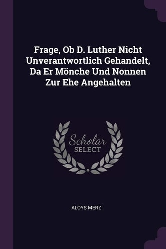 Frage, Ob D. Luther Nicht Unverantwortlich Gehandelt, Da Er Mönche Und Nonnen Zur Ehe Angehalten