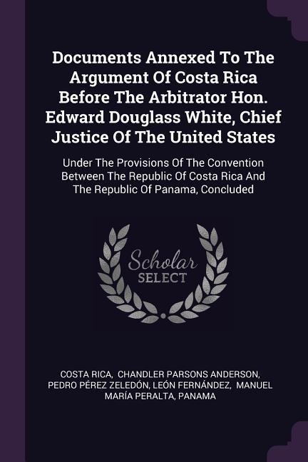 Documents Annexed To The Argument Of Costa Rica Before The Arbitrator Hon. Edward Douglass White, Chief Justice Of The United States: Under The Provisions Of The Convention Between The Republic Of Costa Rica And The Republic Of Panama, Concluded